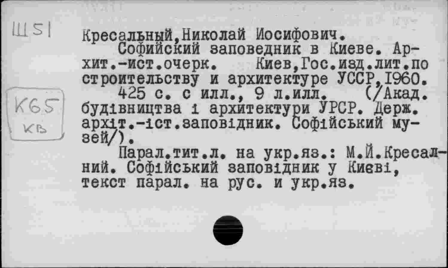 ﻿Кресальный,Николай Иосифович.
Софийский заповедник в Киеве. Ар-хит. -ист. очерк. Киев,Гос.изд.лит.по строительству и архитектуре УССР,I960.
425 с. с илл., 9 л.илл. (/Акад, будівництва і архитектури УРСР. Держ. архіт.-іст.заповідник. Софійський му-*-----> зей/).
Парал.тит.л. на укр.яз.: М.И.Кресал ний. Софійський заповідник у Києві, текст парал. на рус. и укр.яз.